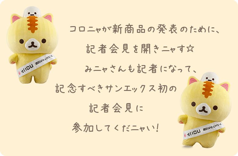 コロニャが新商品の発表のために、記者会見を開きニャす☆みニャさんも記者になって、記念すべきサンエックス初の記者会見に参加してくだニャい!